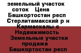 земельный участок 10 соток › Цена ­ 500 - Башкортостан респ., Стерлитамакский р-н, Кармаскалы с. Недвижимость » Земельные участки продажа   . Башкортостан респ.